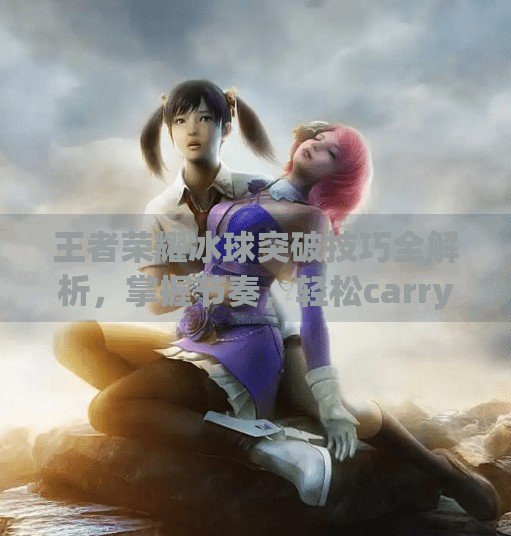 王者荣耀冰球突破技巧全解析，掌握节奏，轻松carry全场！王者荣耀冰球突破技巧