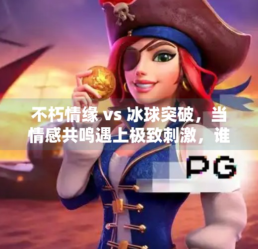 不朽情缘 vs 冰球突破,当情感共鸣遇上极致刺激,谁才是你心中的爆款?不朽情缘vs冰球突破