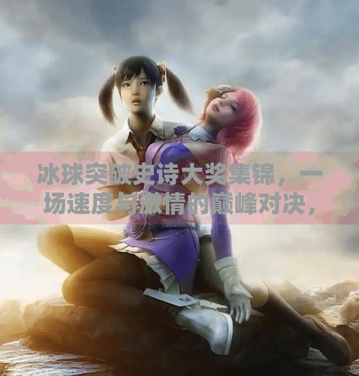 冰球突破史诗大奖集锦,一场速度与激情的巅峰对决,见证荣耀时刻!冰球突破史诗大奖集锦