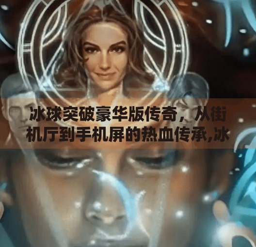 冰球突破豪华版传奇,从街机厅到手机屏的热血传承,冰球突破豪华版 传奇