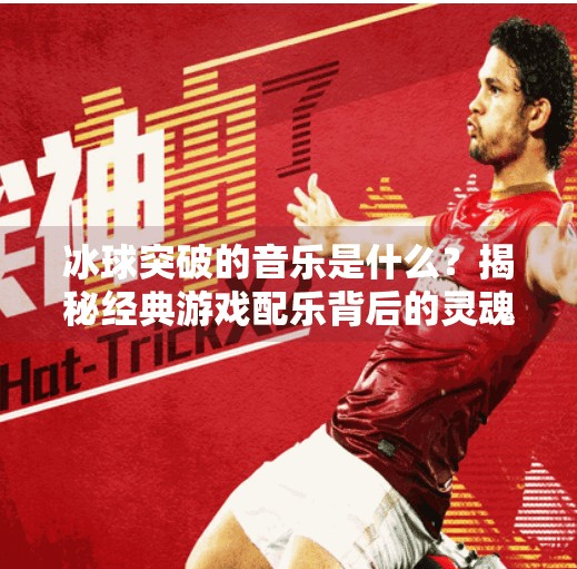 冰球突破的音乐是什么?揭秘经典游戏配乐背后的灵魂之声,冰球突破的音乐是什么