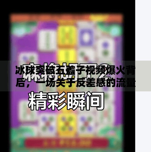 冰球突破五盖子视频爆火背后,一场关于反差感的流量狂欢,冰球突破五盖子视频